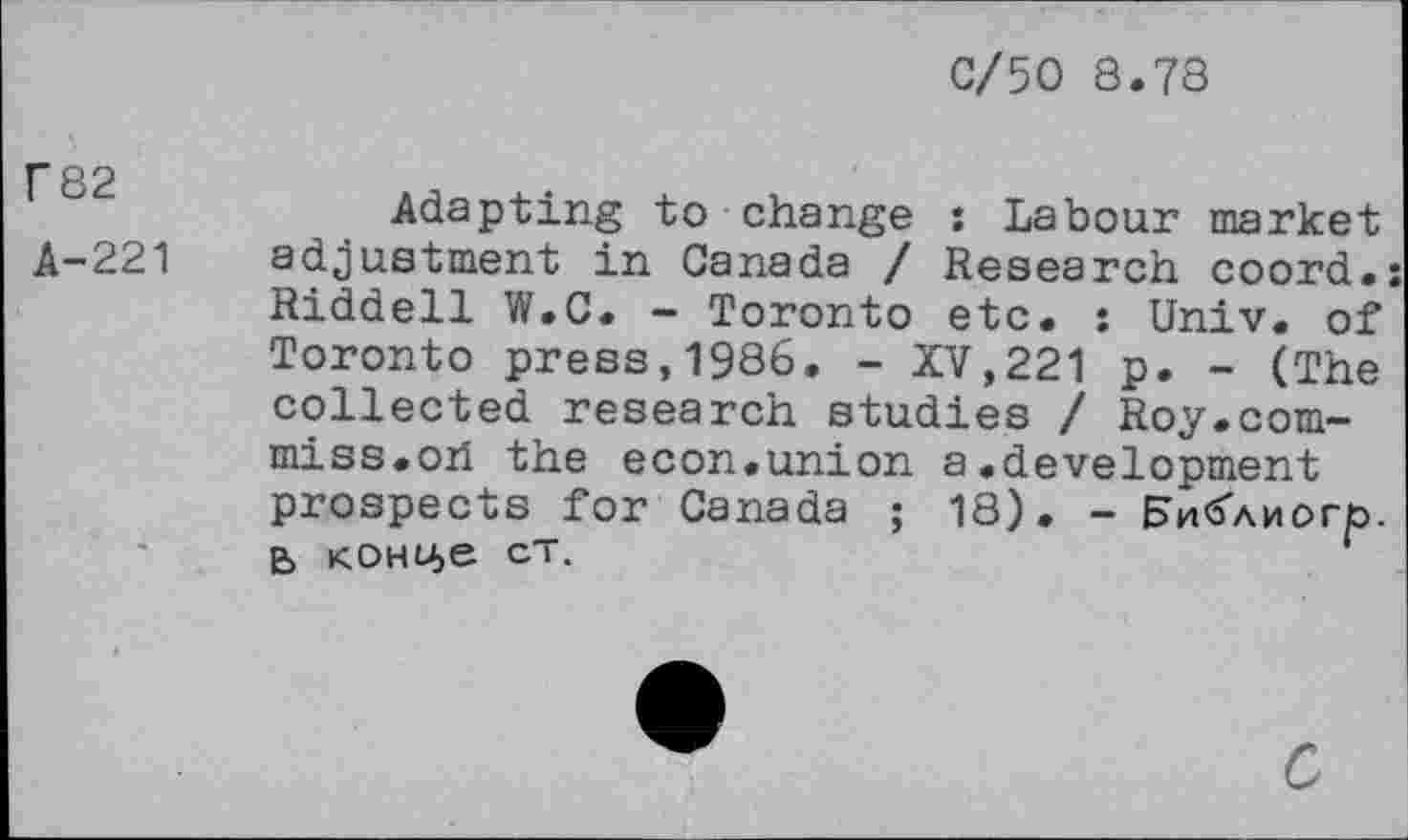 ﻿C/50 8.78
T 82
A-221
Adapting to change : Labour market adjustment in Canada / Research coord.; Riddell W.C. - Toronto etc. : Univ, of Toronto press,1986. - XV,221 p. - (The collected research studies / Roy.com-miss.oh the econ.union a.development prospects for Canada ; 18). - En<5Anorp. B K.OHU>e ct.